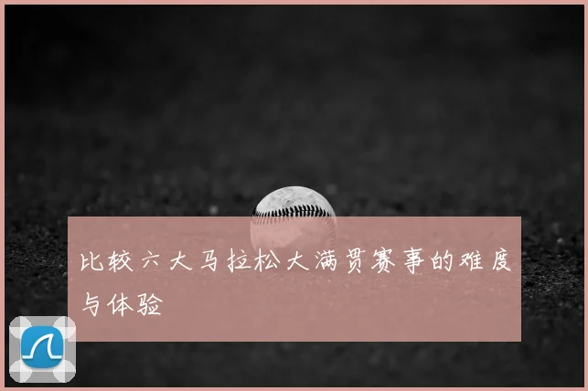 比较六大马拉松大满贯赛事的难度与体验
