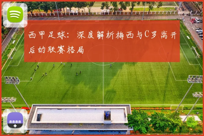 西甲足球:深度解析梅西与C罗离开后的联赛格局