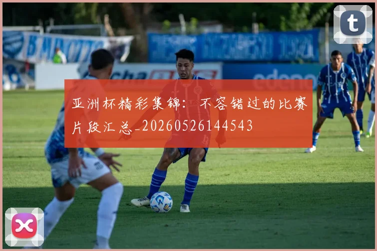 亚洲杯精彩集锦:不容错过的比赛片段汇总_20260526144543