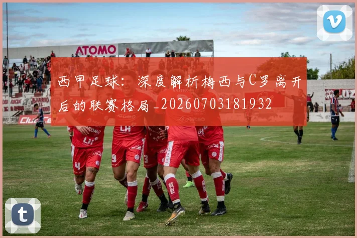 西甲足球：深度解析梅西与C罗离开后的联赛格局_20260703181932
