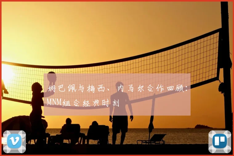 姆巴佩与梅西、内马尔合作回顾：MNM组合经典时刻
