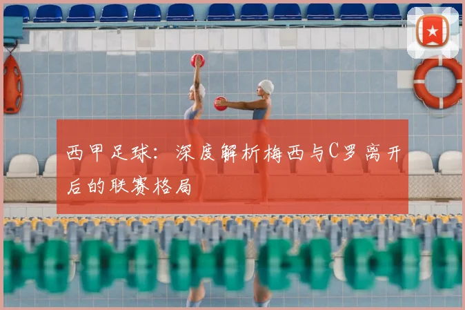 西甲足球:深度解析梅西与C罗离开后的联赛格局