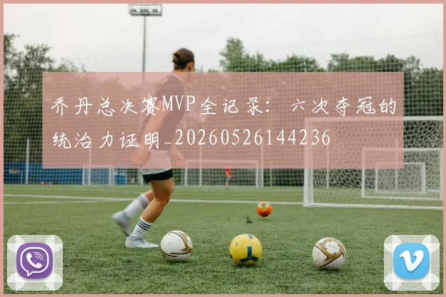 乔丹总决赛MVP全记录：六次夺冠的统治力证明_20260526144236