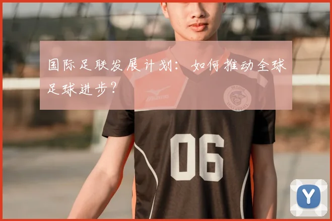 国际足联发展计划:如何推动全球足球进步?